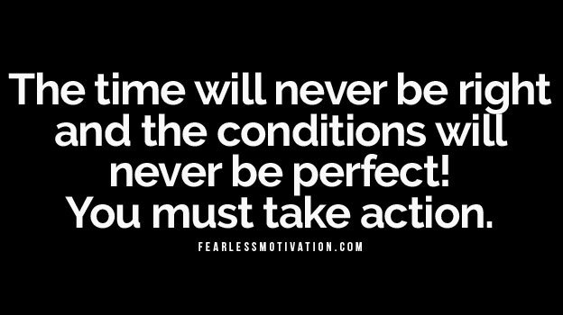 The time will never be right and the conditions will never be perfect! You must take action.