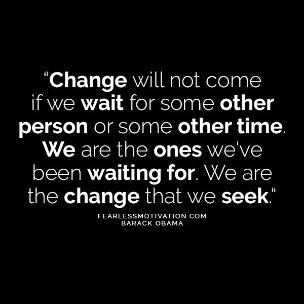 Change will not come if we wait for some other person or some other time. We are the ones we've been waiting for. We are the change that we seek.