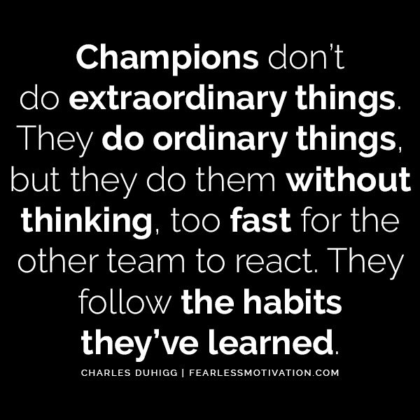 Charles Duhigg The Astonishing Power of Habits - Change Your Life Champions don’t do extraordinary things. They do ordinary things, but they do them without thinking, too fast for the other team to react. They follow the habits they’ve learned.