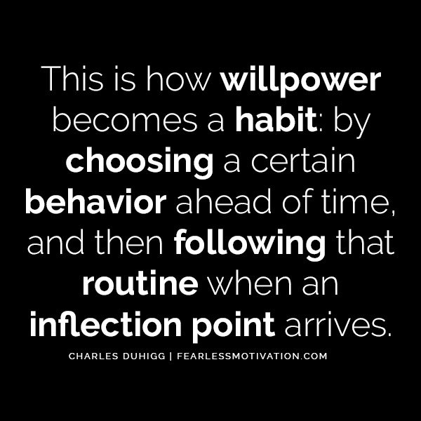 Charles Duhigg The Astonishing Power of Habits - Change Your Life This is how willpower becomes a habit: by choosing a certain behavior ahead of time, and then following that routine when an inflection point arrives.