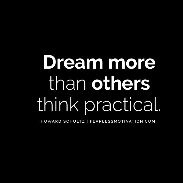 Howard Schultz Self Belief Will Make You A Billionaire “Dream more than others think practical.” Howard Schultz Quotes on Self Belief Don’t be afraid to dream big. If people aren’t laughing at your dreams you’re not setting high enough goals for yourself.