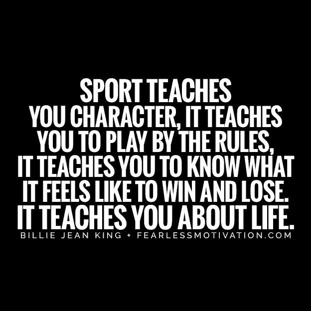team teamwork sportsmanship professionalism mental attributes focus concentration patience professional right and wrong decision making composure The 5 Benefits of Sport That Everyone Should Know Give Me 10 Minutes, I'll Give You the Truth About Sport SPORT TEACHES YOU CHARACTER, IT TEACHES YOU TO PLAY BY THE RULES, IT TEACHES YOU TO KNOW WHAT IT FEELS LIKE TO WIN AND LOSE. IT TEACHES YOU ABOUT LIFE. sport quote sports billie jean king