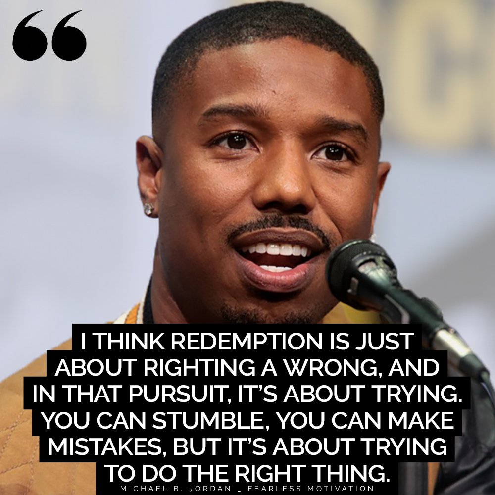 Feel Instantly Motivated by These Michael B. Jordan Quotes “I think redemption is just about righting a wrong, and in that pursuit, it’s about trying. You can stumble, you can make mistakes, but it’s about trying to do the right thing.” – Michael B. Jordan